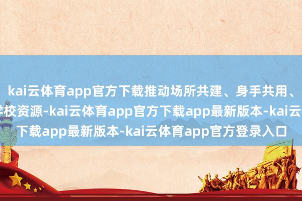 kai云体育app官方下载推动场所共建、身手共用、资源分享；通达分享学校资源-kai云体育app官方下载app最新版本-kai云体育app官方登录入口