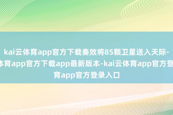 kai云体育app官方下载奏效将85颗卫星送入天际-kai云体育app官方下载app最新版本-kai云体育app官方登录入口