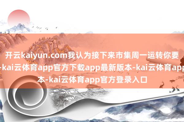 开云kaiyun.com我认为接下来市集周一运转你要运转要防护了-kai云体育app官方下载app最新版本-kai云体育app官方登录入口