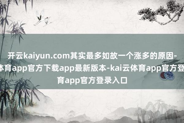 开云kaiyun.com其实最多如故一个涨多的原因-kai云体育app官方下载app最新版本-kai云体育app官方登录入口
