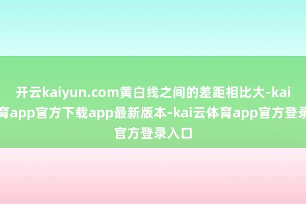 开云kaiyun.com黄白线之间的差距相比大-kai云体育app官方下载app最新版本-kai云体育app官方登录入口