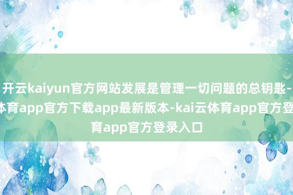 开云kaiyun官方网站发展是管理一切问题的总钥匙-kai云体育app官方下载app最新版本-kai云体育app官方登录入口