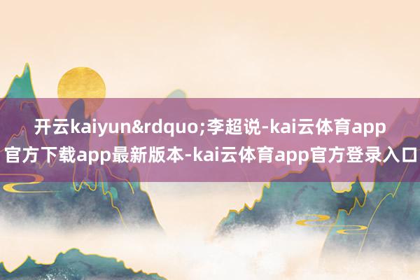 开云kaiyun&rdquo;李超说-kai云体育app官方下载app最新版本-kai云体育app官方登录入口