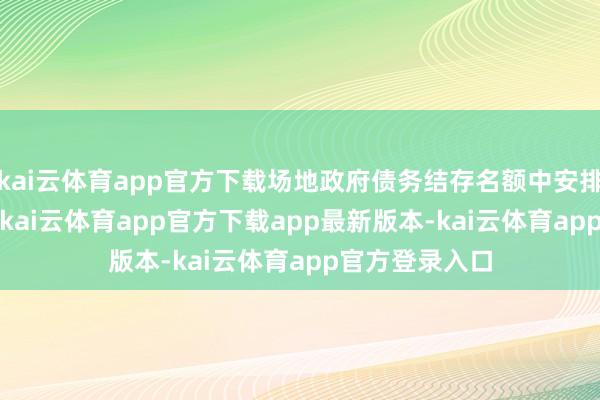 kai云体育app官方下载场地政府债务结存名额中安排了5000亿元-kai云体育app官方下载app最新版本-kai云体育app官方登录入口