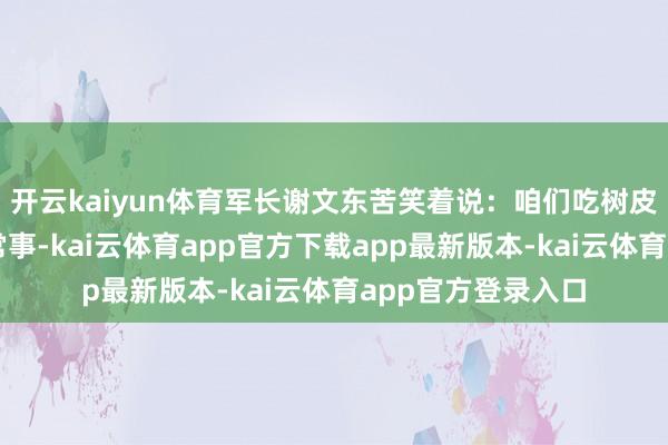开云kaiyun体育军长谢文东苦笑着说:咱们吃树皮、野菜仍是成了常事-kai云体育app官方下载app最新版本-kai云体育app官方登录入口