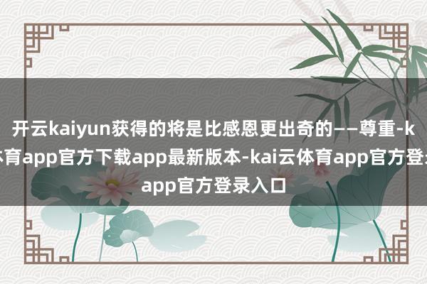 开云kaiyun获得的将是比感恩更出奇的——尊重-kai云体育app官方下载app最新版本-kai云体育app官方登录入口