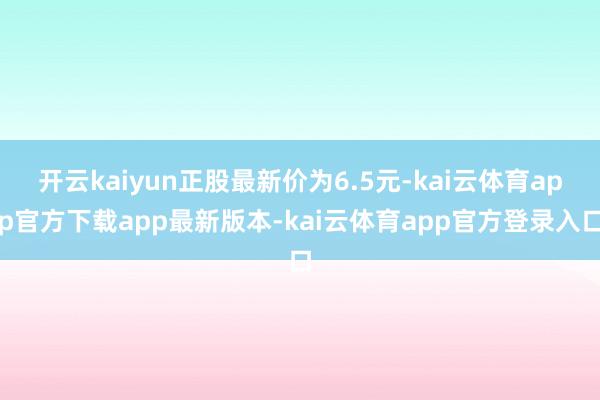 开云kaiyun正股最新价为6.5元-kai云体育app官方下载app最新版本-kai云体育app官方登录入口