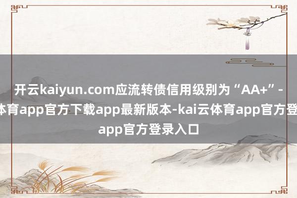 开云kaiyun.com应流转债信用级别为“AA+”-kai云体育app官方下载app最新版本-kai云体育app官方登录入口