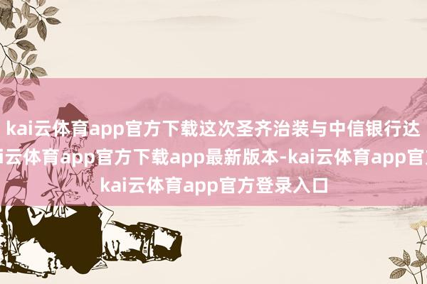 kai云体育app官方下载这次圣齐治装与中信银行达成配合-kai云体育app官方下载app最新版本-kai云体育app官方登录入口