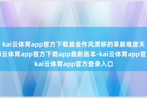 kai云体育app官方下载基金作风漂移的革新难度天然不小-kai云体育app官方下载app最新版本-kai云体育app官方登录入口