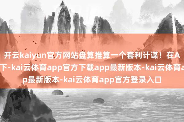 开云kaiyun官方网站盘算推算一个套利计谋！在AI小二的问答样式下-kai云体育app官方下载app最新版本-kai云体育app官方登录入口