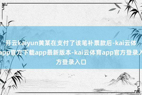 开云kaiyun黄某在支付了该笔补票款后-kai云体育app官方下载app最新版本-kai云体育app官方登录入口