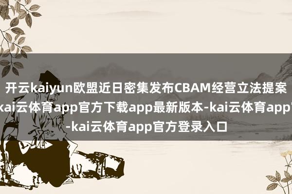 开云kaiyun欧盟近日密集发布CBAM经营立法提案与实施详情-kai云体育app官方下载app最新版本-kai云体育app官方登录入口