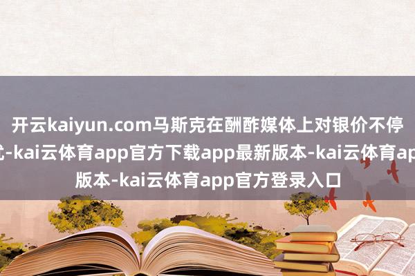 开云kaiyun.com马斯克在酬酢媒体上对银价不停高潮抒发了担忧-kai云体育app官方下载app最新版本-kai云体育app官方登录入口