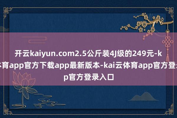 开云kaiyun.com2.5公斤装4J级的249元-kai云体育app官方下载app最新版本-kai云体育app官方登录入口