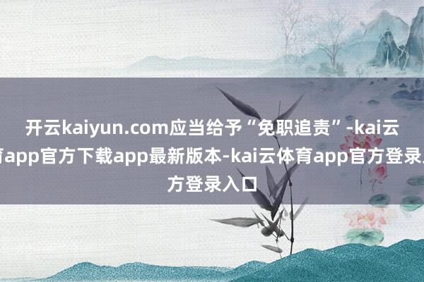 开云kaiyun.com应当给予“免职追责”-kai云体育app官方下载app最新版本-kai云体育app官方登录入口