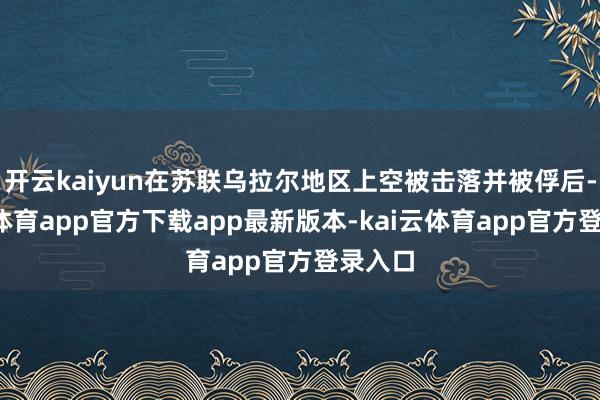 开云kaiyun在苏联乌拉尔地区上空被击落并被俘后-kai云体育app官方下载app最新版本-kai云体育app官方登录入口