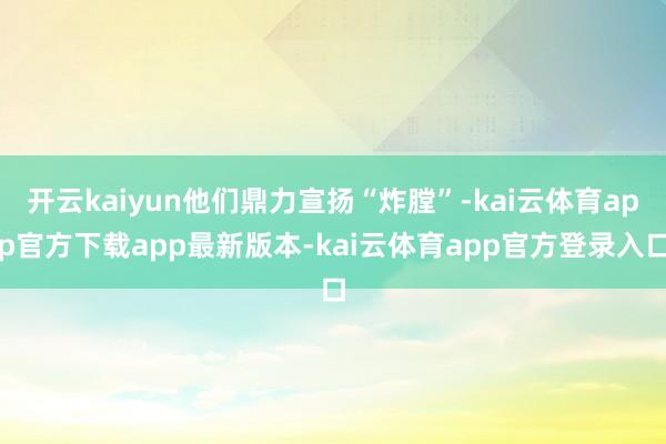开云kaiyun他们鼎力宣扬“炸膛”-kai云体育app官方下载app最新版本-kai云体育app官方登录入口