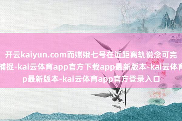 开云kaiyun.com而嫦娥七号在近距离轨说念可完满卓越数倍的细节捕捉-kai云体育app官方下载app最新版本-kai云体育app官方登录入口