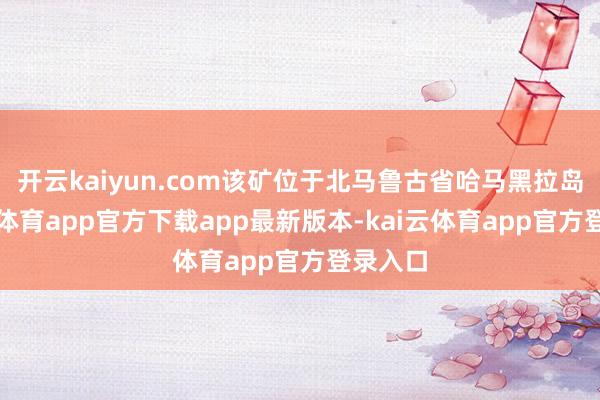 开云kaiyun.com该矿位于北马鲁古省哈马黑拉岛-kai云体育app官方下载app最新版本-kai云体育app官方登录入口