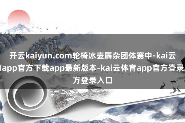 开云kaiyun.com轮椅冰壶羼杂团体赛中-kai云体育app官方下载app最新版本-kai云体育app官方登录入口