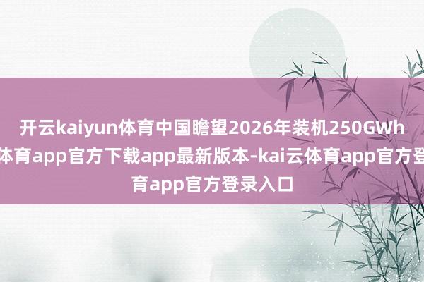 开云kaiyun体育中国瞻望2026年装机250GWh-kai云体育app官方下载app最新版本-kai云体育app官方登录入口